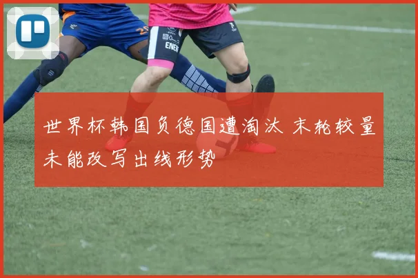 世界杯韩国负德国遭淘汰 末轮较量未能改写出线形势