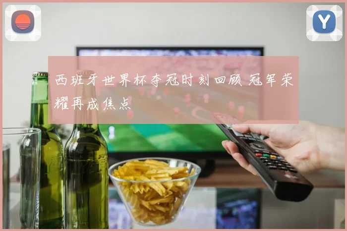 西班牙世界杯夺冠时刻回顾 冠军荣耀再成焦点
