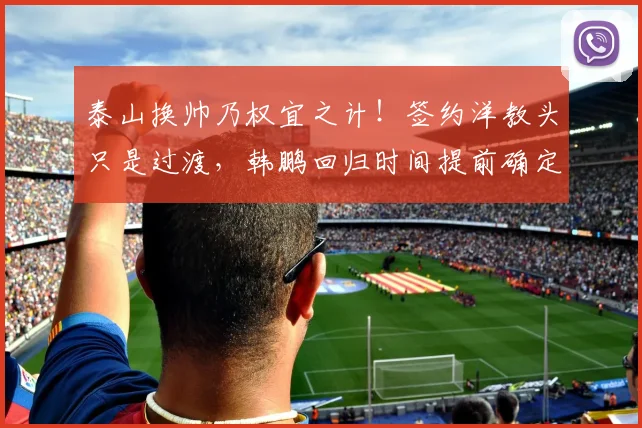 泰山换帅乃权宜之计！签约洋教头只是过渡，韩鹏回归时间提前确定_主帅_教练_证书