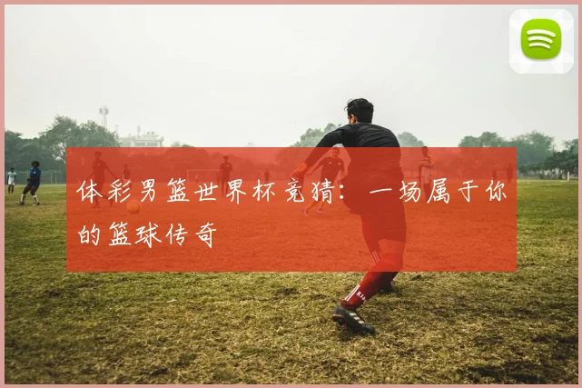 体彩男篮世界杯竞猜：一场属于你的篮球传奇