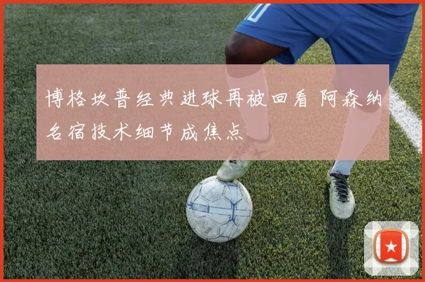 博格坎普经典进球再被回看 阿森纳名宿技术细节成焦点