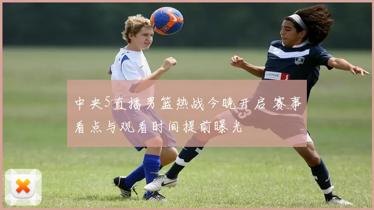 中央5直播男篮热战今晚开启 赛事看点与观看时间提前曝光