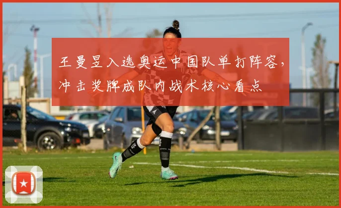 王曼昱入选奥运中国队单打阵容,冲击奖牌成队内战术核心看点