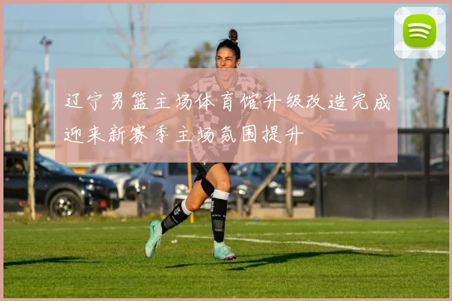 辽宁男篮主场体育馆升级改造完成迎来新赛季主场氛围提升