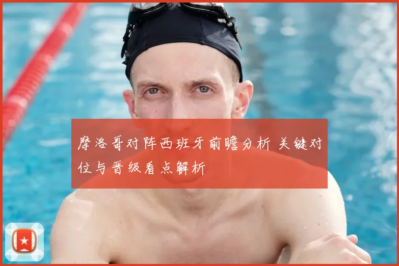 摩洛哥对阵西班牙前瞻分析 关键对位与晋级看点解析