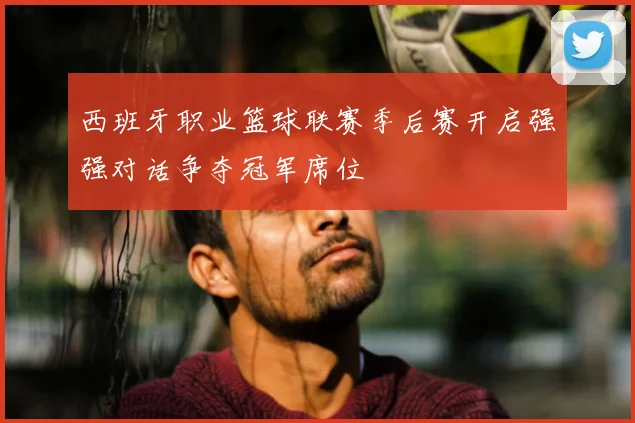 西班牙职业篮球联赛季后赛开启强强对话争夺冠军席位
