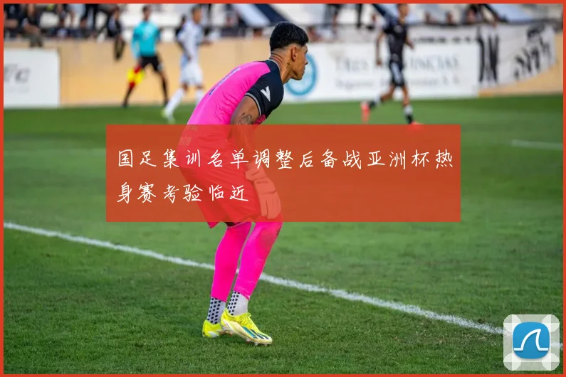 国足集训名单调整后备战亚洲杯热身赛考验临近