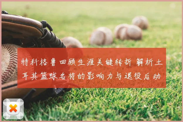 特科格鲁回顾生涯关键转折 解析土耳其篮球名将的影响力与退役后动向