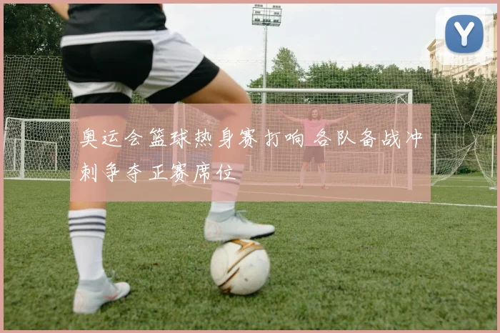 奥运会篮球热身赛打响 各队备战冲刺争夺正赛席位