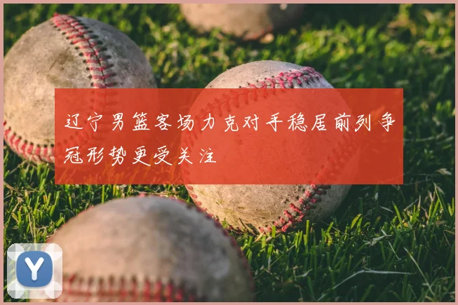 辽宁男篮客场力克对手稳居前列争冠形势更受关注