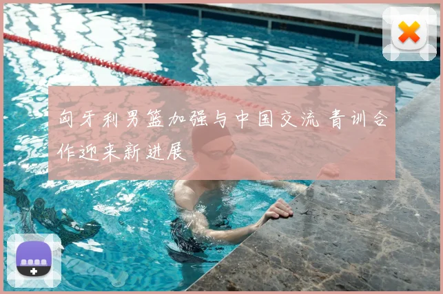 匈牙利男篮加强与中国交流 青训合作迎来新进展