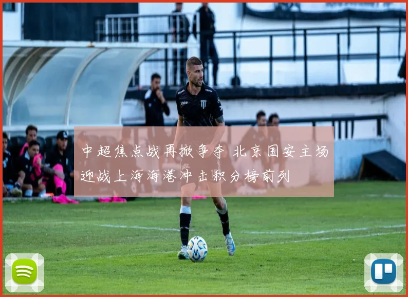 中超焦点战再掀争夺 北京国安主场迎战上海海港冲击积分榜前列
