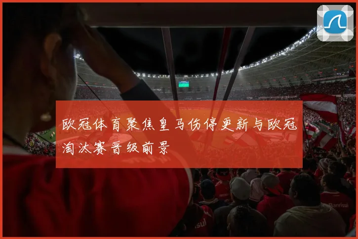 欧冠体育聚焦皇马伤停更新与欧冠淘汰赛晋级前景