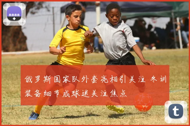 俄罗斯国家队外套亮相引关注 冬训装备细节成球迷关注焦点