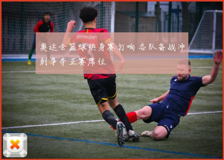 奥运会篮球热身赛打响 各队备战冲刺争夺正赛席位