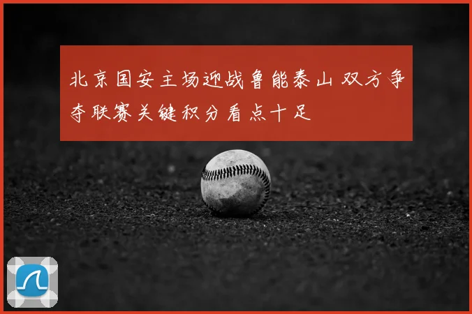 北京国安主场迎战鲁能泰山 双方争夺联赛关键积分看点十足