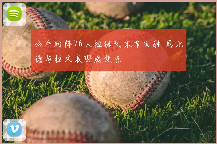 公牛对阵76人拉锯到末节决胜 恩比德与拉文表现成焦点