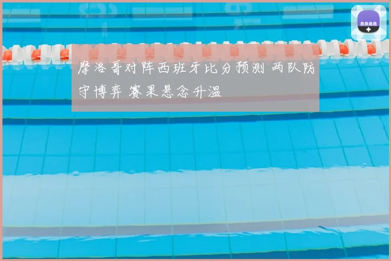 摩洛哥对阵西班牙比分预测 两队防守博弈 赛果悬念升温