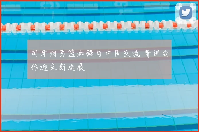 匈牙利男篮加强与中国交流 青训合作迎来新进展