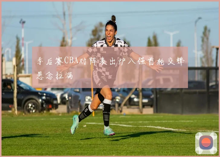 季后赛CBA对阵表出炉八强首轮交锋悬念拉满