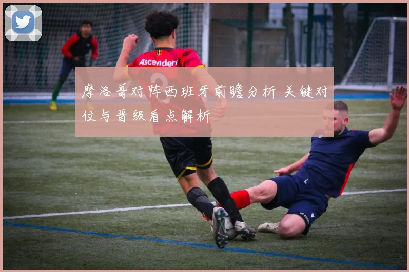 摩洛哥对阵西班牙前瞻分析 关键对位与晋级看点解析