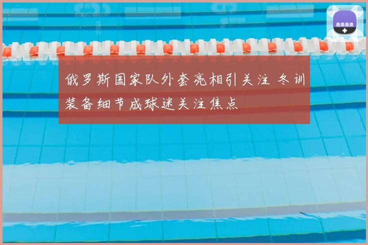 俄罗斯国家队外套亮相引关注 冬训装备细节成球迷关注焦点