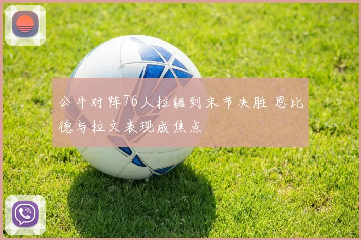 公牛对阵76人拉锯到末节决胜 恩比德与拉文表现成焦点