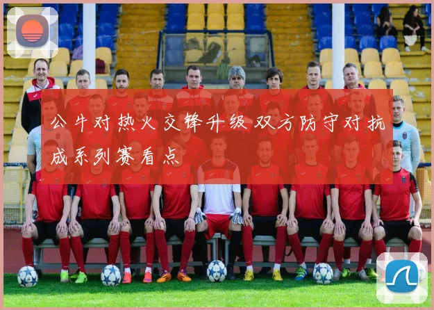 公牛对热火交锋升级 双方防守对抗成系列赛看点