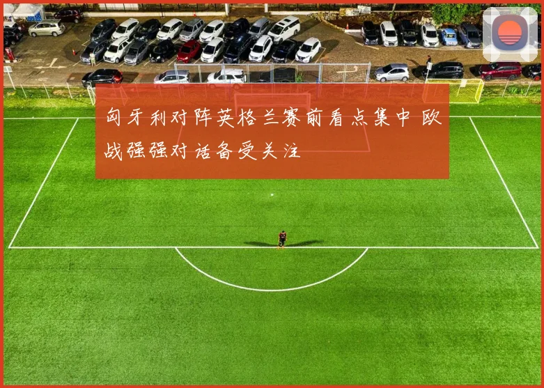 匈牙利对阵英格兰赛前看点集中 欧战强强对话备受关注