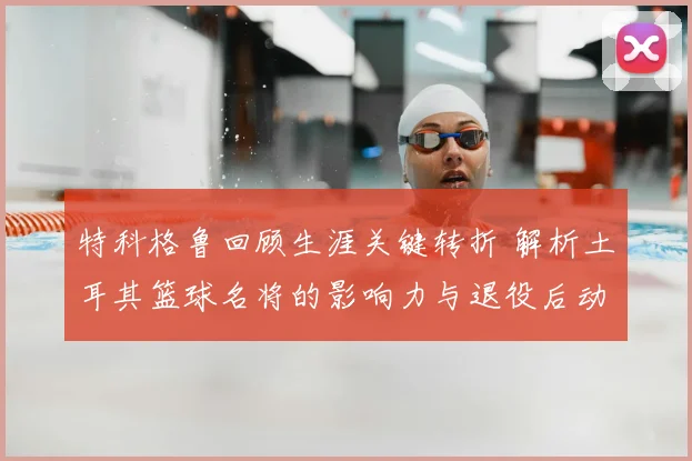 特科格鲁回顾生涯关键转折 解析土耳其篮球名将的影响力与退役后动向