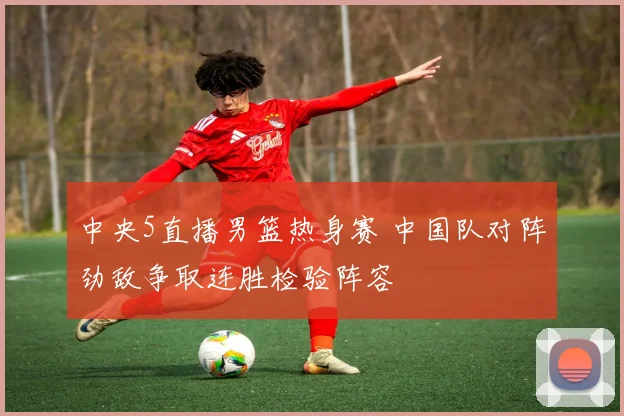 中央5直播男篮热身赛 中国队对阵劲敌争取连胜检验阵容