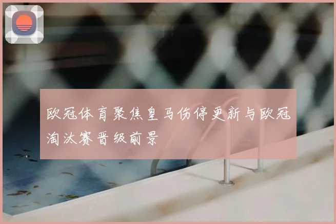 欧冠体育聚焦皇马伤停更新与欧冠淘汰赛晋级前景