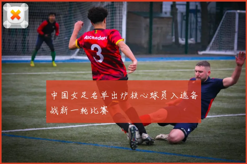 中国女足名单出炉核心球员入选备战新一轮比赛