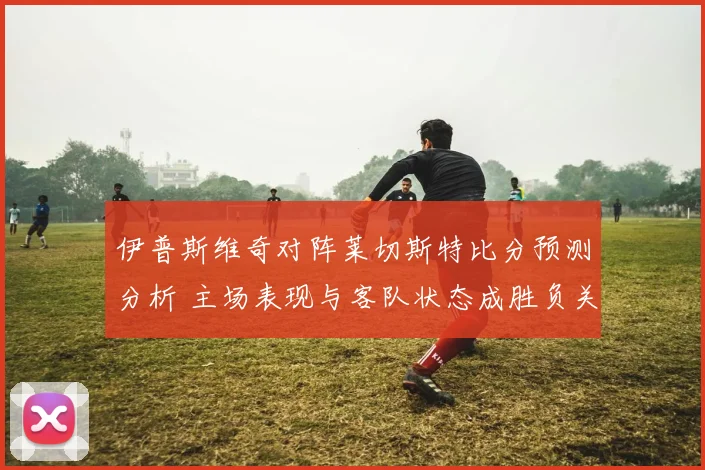 伊普斯维奇对阵莱切斯特比分预测分析 主场表现与客队状态成胜负关键