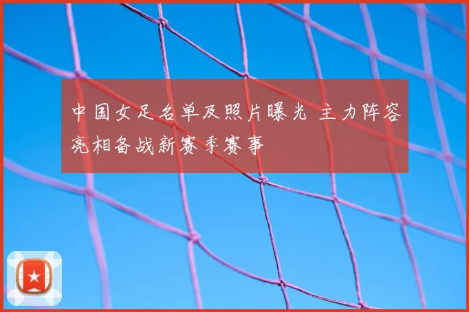 中国女足名单及照片曝光 主力阵容亮相备战新赛季赛事
