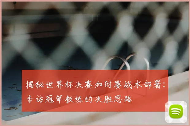 揭秘世界杯决赛加时赛战术部署：专访冠军教练的决胜思路