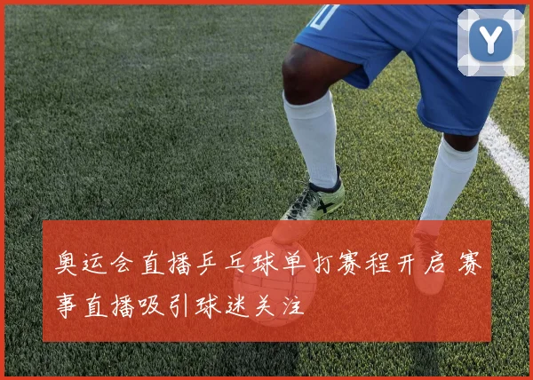 奥运会直播乒乓球单打赛程开启 赛事直播吸引球迷关注