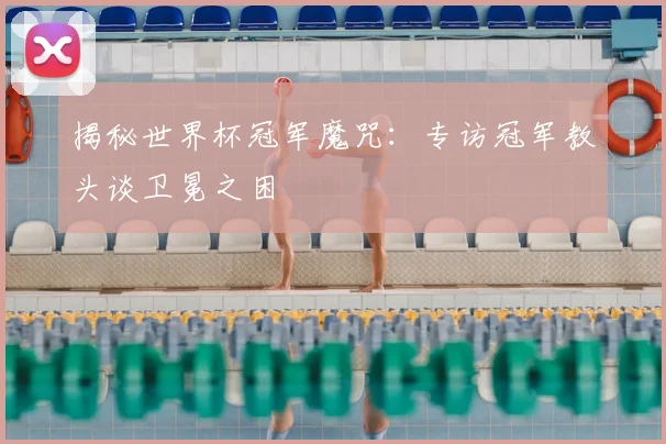 揭秘世界杯冠军魔咒：专访冠军教头谈卫冕之困