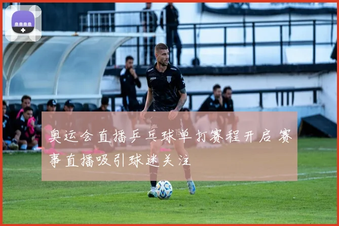 奥运会直播乒乓球单打赛程开启 赛事直播吸引球迷关注