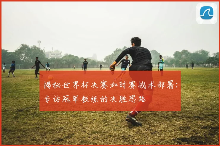 揭秘世界杯决赛加时赛战术部署：专访冠军教练的决胜思路