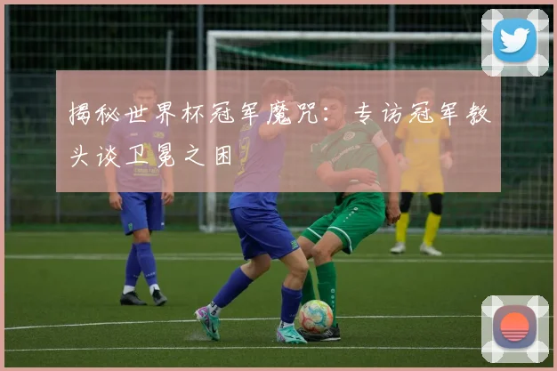 揭秘世界杯冠军魔咒：专访冠军教头谈卫冕之困