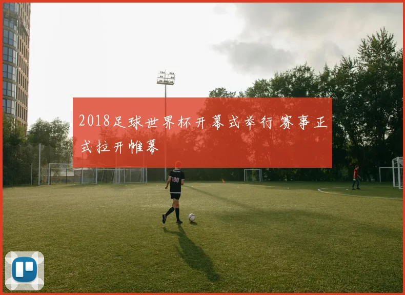2018足球世界杯开幕式举行 赛事正式拉开帷幕