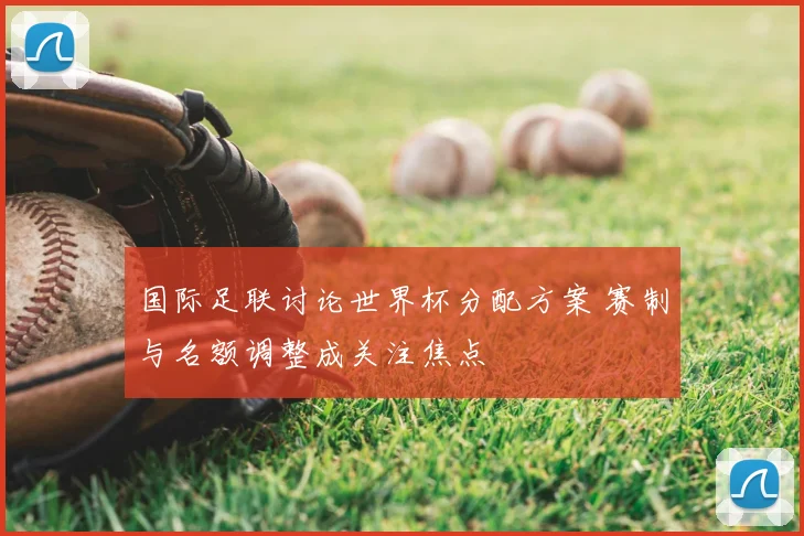 国际足联讨论世界杯分配方案 赛制与名额调整成关注焦点