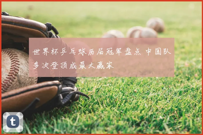 世界杯乒乓球历届冠军盘点 中国队多次登顶成最大赢家