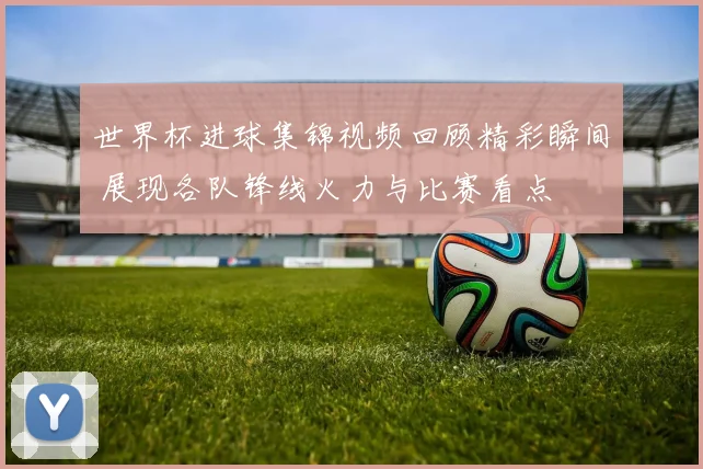 世界杯进球集锦视频回顾精彩瞬间 展现各队锋线火力与比赛看点