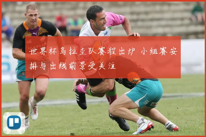 世界杯乌拉圭队赛程出炉 小组赛安排与出线前景受关注