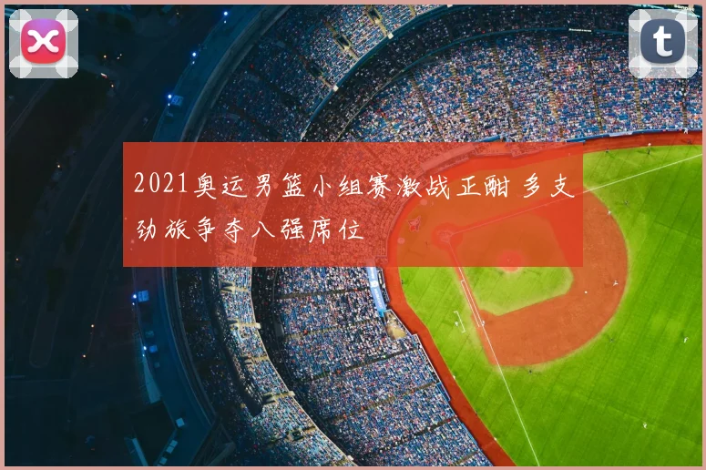 2021奥运男篮小组赛激战正酣 多支劲旅争夺八强席位