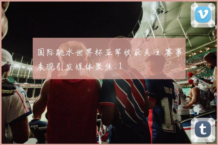 国际跳水世界杯亚军收获关注 赛事表现引发媒体聚焦_1