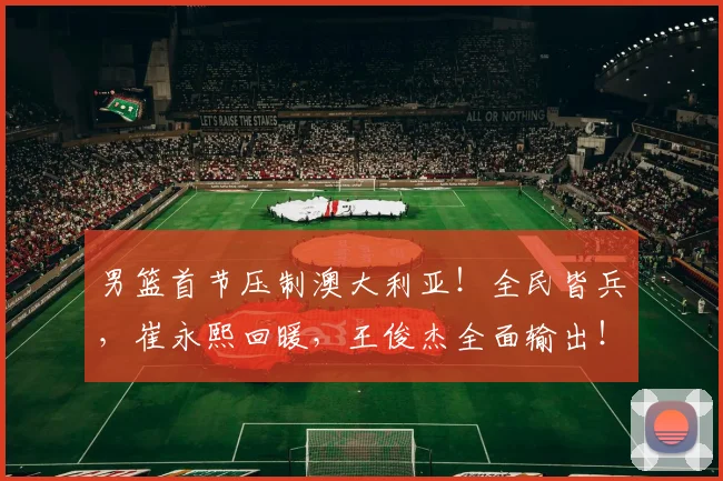 男篮首节压制澳大利亚！全民皆兵，崔永熙回暖，王俊杰全面输出！