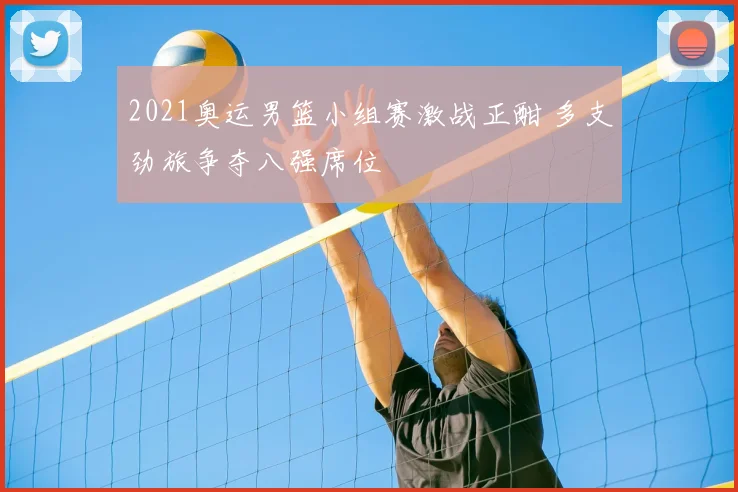 2021奥运男篮小组赛激战正酣 多支劲旅争夺八强席位
